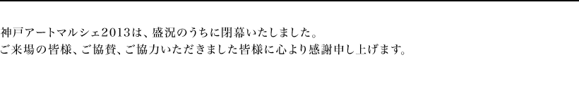 神戸アートマルシェ2013は、盛況のうちに閉幕いたしました。
ご来場の皆様、ご協賛、ご協力いただきました皆様に心より感謝申し上げます。